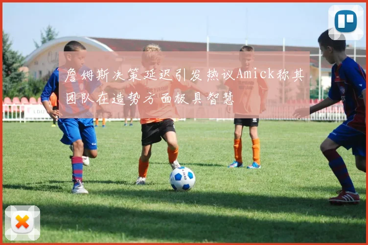 詹姆斯决策延迟引发热议Amick称其团队在造势方面极具智慧