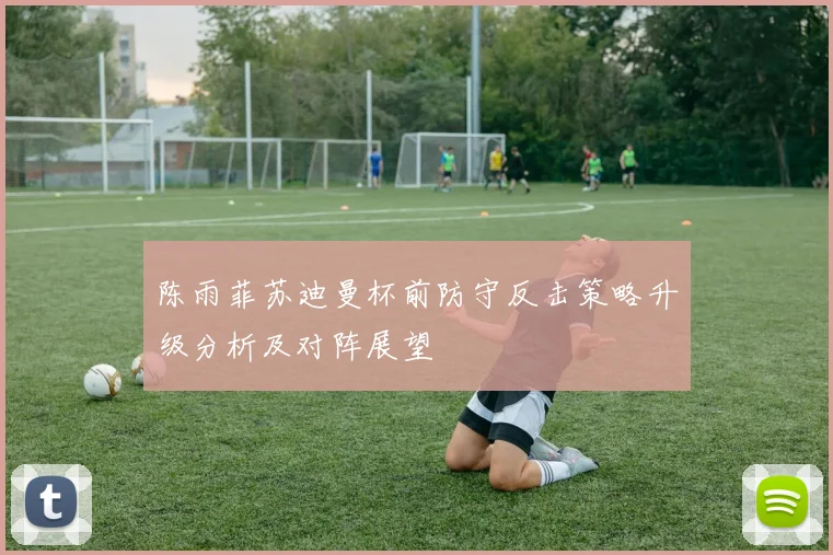 陈雨菲苏迪曼杯前防守反击策略升级分析及对阵展望